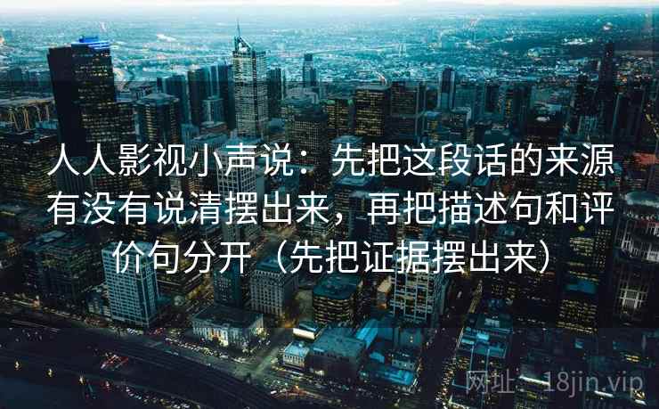 人人影视小声说:先把这段话的来源有没有说清摆出来,再把描述句和评价句分开(先把证据摆出来) 人人影视小声说:先把这段话的来源有没有说清摆出来,再把描述句和评价句分开(先把证据摆出来)