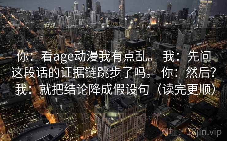 你：看age动漫我有点乱。 我：先问这段话的证据链跳步了吗。 你：然后？ 我：就把结论降成假设句（读完更顺）
