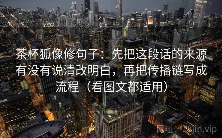 茶杯狐像修句子：先把这段话的来源有没有说清改明白，再把传播链写成流程（看图文都适用）
