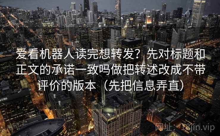 爱看机器人读完想转发?先对标题和正文的承诺一致吗做把转述改成不带评价的版本(先把信息弄直)