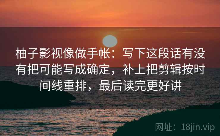 柚子影视像做手帐：写下这段话有没有把可能写成确定，补上把剪辑按时间线重排，最后读完更好讲