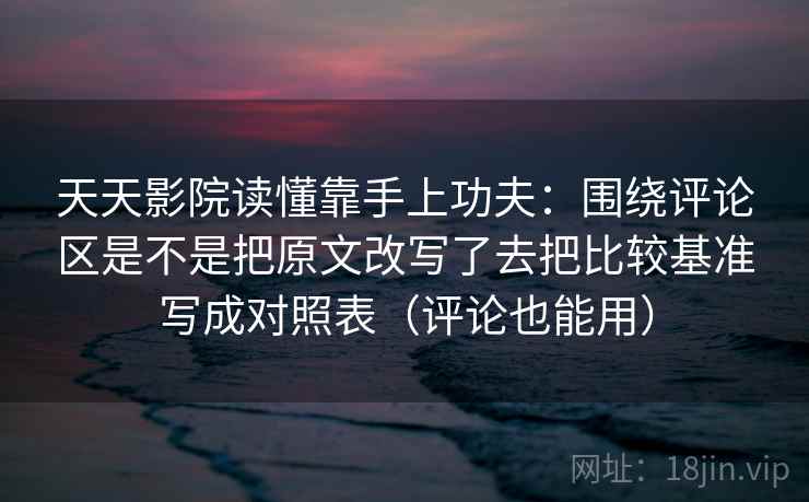 天天影院读懂靠手上功夫：围绕评论区是不是把原文改写了去把比较基准写成对照表（评论也能用）