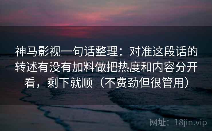 神马影视一句话整理：对准这段话的转述有没有加料做把热度和内容分开看，剩下就顺（不费劲但很管用）