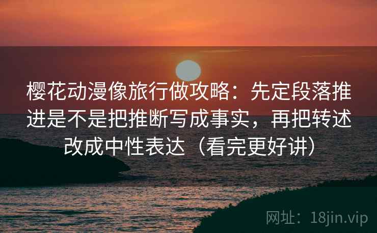 樱花动漫像旅行做攻略:先定段落推进是不是把推断写成事实,再把转述改成中性表达(看完更好讲) 樱花动漫像旅行做攻略:先定段落推进是不是把推断写成事实,再把转述改成中性表达(看完更好讲)