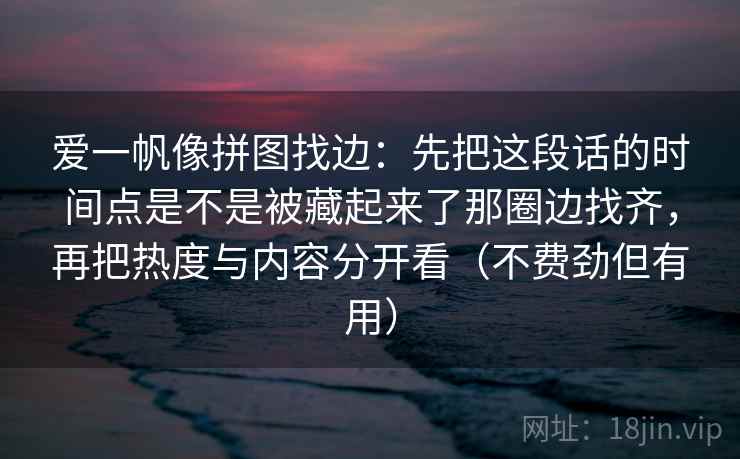 爱一帆像拼图找边：先把这段话的时间点是不是被藏起来了那圈边找齐，再把热度与内容分开看（不费劲但有用）