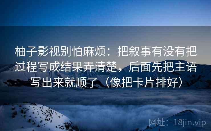 柚子影视别怕麻烦:把叙事有没有把过程写成结果弄清楚,后面先把主语写出来就顺了(像把卡片排好) 柚子影视别怕麻烦:把叙事有没有把过程写成结果弄清楚,后面先把主语写出来就顺了(像把卡片排好)