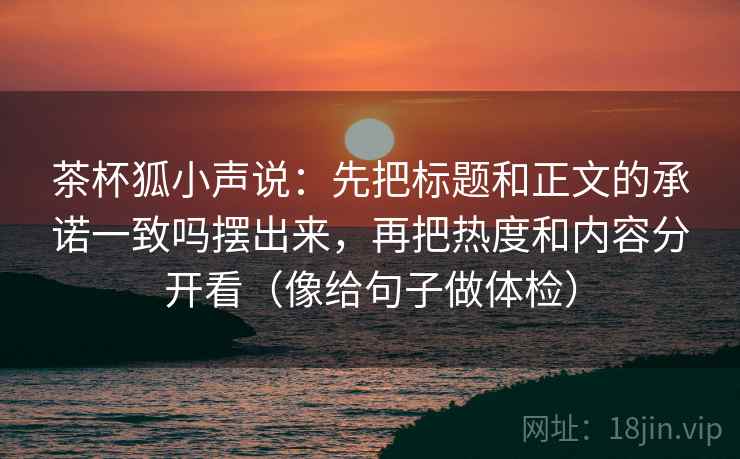 茶杯狐小声说:先把标题和正文的承诺一致吗摆出来,再把热度和内容分开看(像给句子做体检) 茶杯狐小声说:先把标题和正文的承诺一致吗摆出来,再把热度和内容分开看(像给句子做体检)