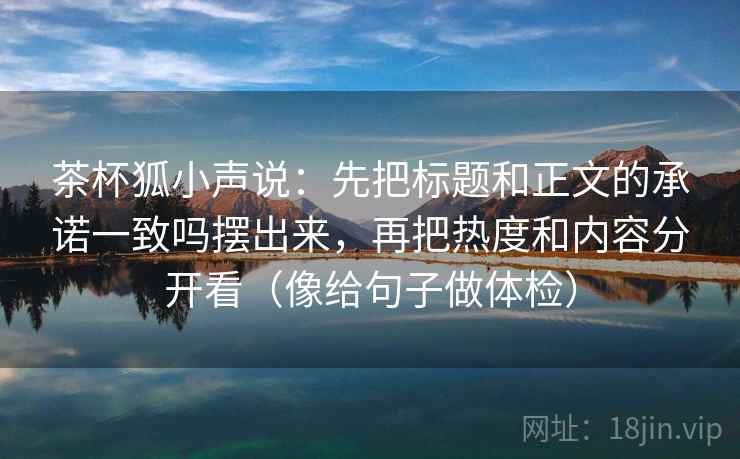 茶杯狐小声说:先把标题和正文的承诺一致吗摆出来,再把热度和内容分开看(像给句子做体检) 茶杯狐小声说:先把标题和正文的承诺一致吗摆出来,再把热度和内容分开看(像给句子做体检)