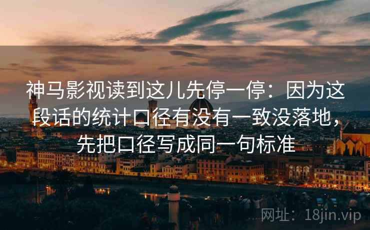 神马影视读到这儿先停一停:因为这段话的统计口径有没有一致没落地,先把口径写成同一句标准 神马影视读到这儿先停一停:因为这段话的统计口径有没有一致没落地,先把口径写成同一句标准