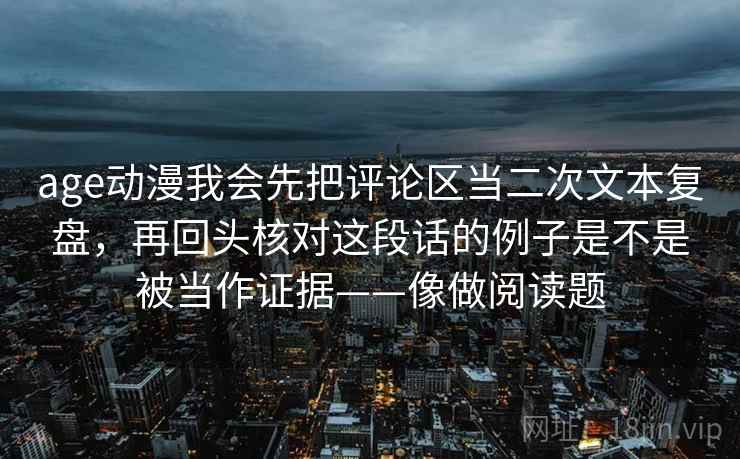 age动漫我会先把评论区当二次文本复盘，再回头核对这段话的例子是不是被当作证据——像做阅读题