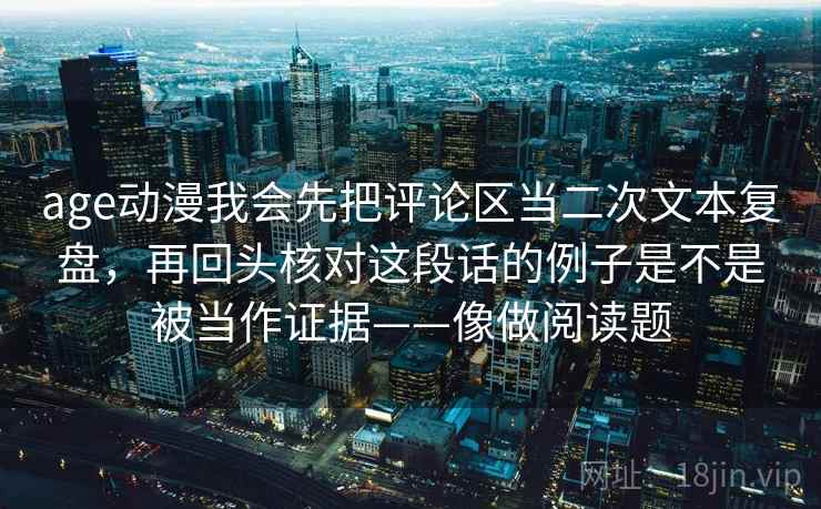 age动漫我会先把评论区当二次文本复盘，再回头核对这段话的例子是不是被当作证据——像做阅读题