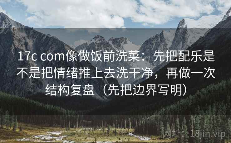 17c com像做饭前洗菜:先把配乐是不是把情绪推上去洗干净,再做一次结构复盘(先把边界写明) 17c com像做饭前洗菜:先把配乐是不是把情绪推上去洗干净,再做一次结构复盘(先把边界写明)