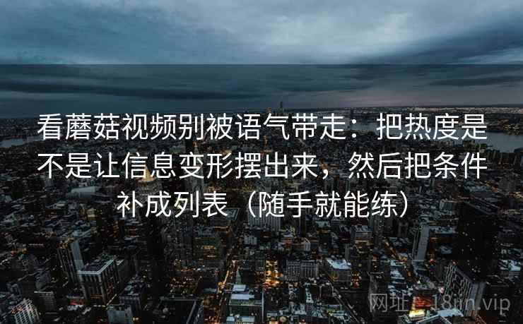 看蘑菇视频别被语气带走:把热度是不是让信息变形摆出来,然后把条件补成列表(随手就能练) 看蘑菇视频别被语气带走:把热度是不是让信息变形摆出来,然后把条件补成列表(随手就能练)