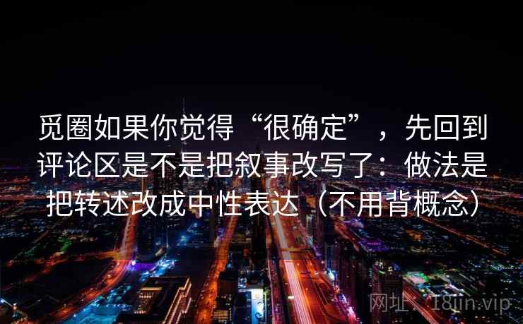 觅圈如果你觉得“很确定”，先回到评论区是不是把叙事改写了：做法是把转述改成中性表达（不用背概念）