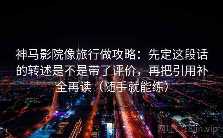 神马影院像旅行做攻略:先定这段话的转述是不是带了评价,再把引用补全再读(随手就能练) 神马影院像旅行做攻略:先定这段话的转述是不是带了评价,再把引用补全再读(随手就能练)