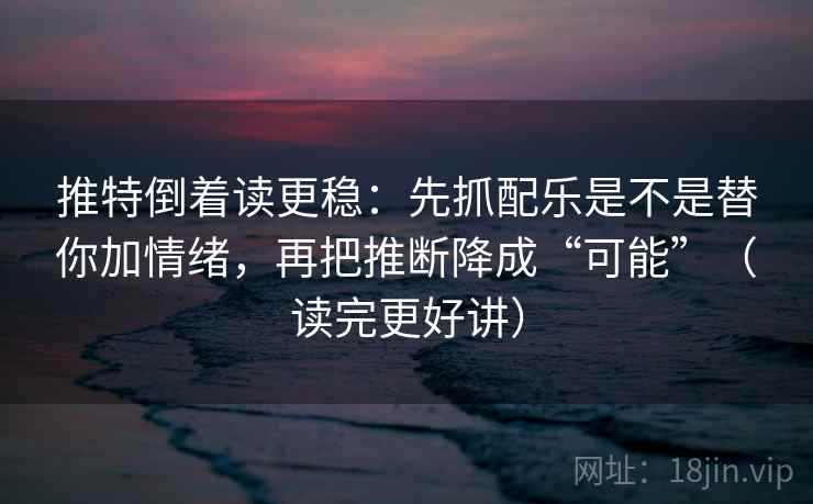 推特倒着读更稳：先抓配乐是不是替你加情绪，再把推断降成“可能”（读完更好讲）