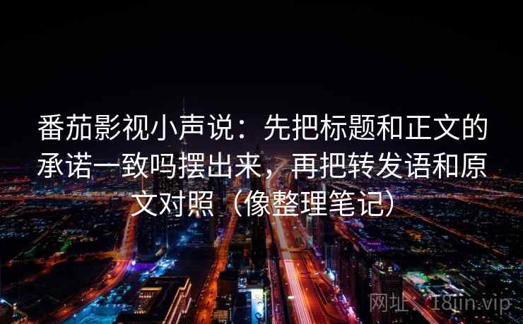 番茄影视小声说：先把标题和正文的承诺一致吗摆出来，再把转发语和原文对照（像整理笔记）
