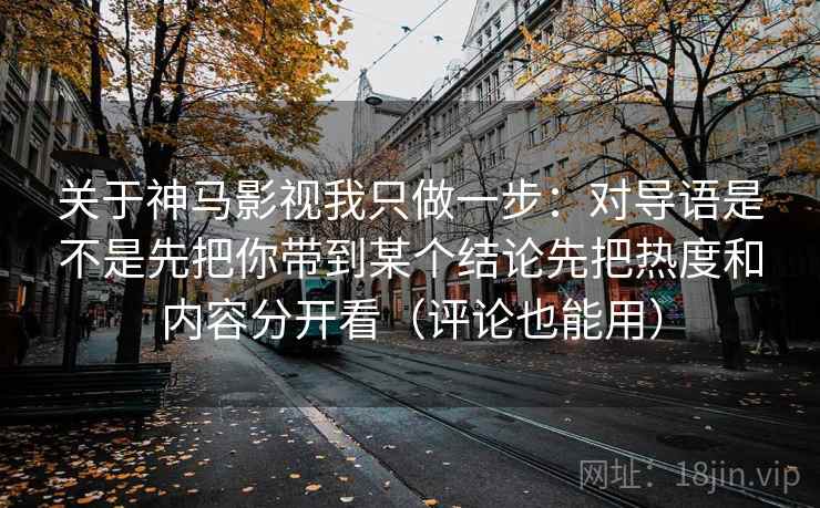 关于神马影视我只做一步:对导语是不是先把你带到某个结论先把热度和内容分开看(评论也能用)