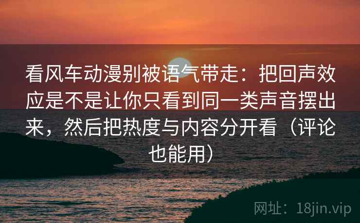 看风车动漫别被语气带走:把回声效应是不是让你只看到同一类声音摆出来,然后把热度与内容分开看(评论也能用) 看风车动漫别被语气带走:把回声效应是不是让你只看到同一类声音摆出来,然后把热度与内容分开看(评论也能用)