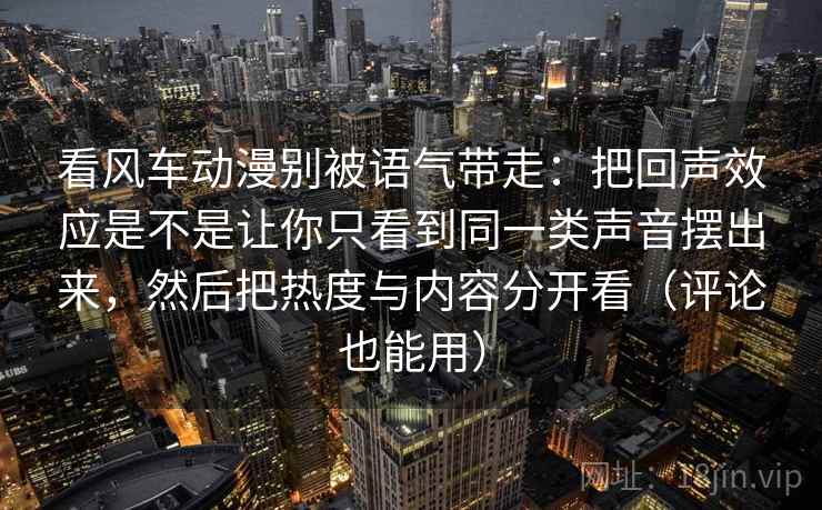 看风车动漫别被语气带走：把回声效应是不是让你只看到同一类声音摆出来，然后把热度与内容分开看（评论也能用）