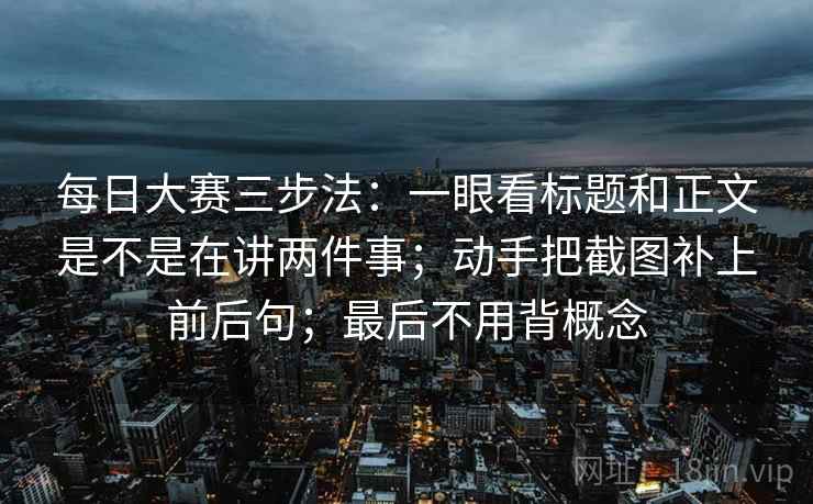 每日大赛三步法:一眼看标题和正文是不是在讲两件事;动手把截图补上前后句;最后不用背概念