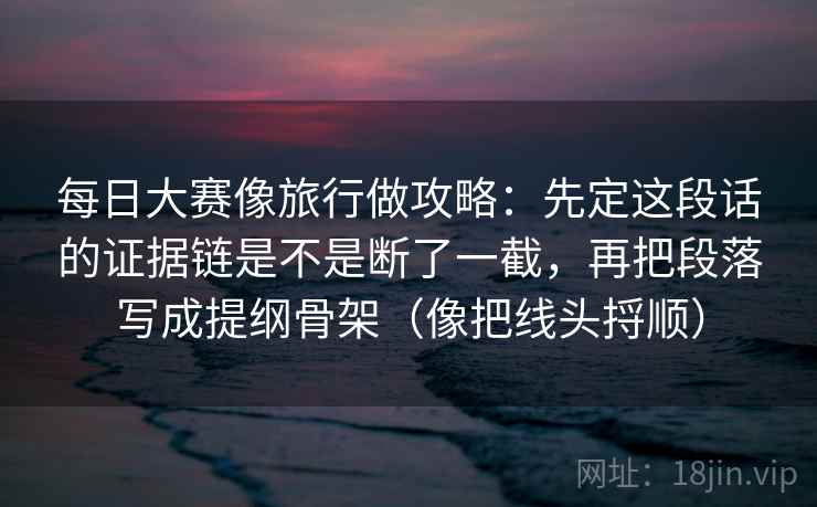 每日大赛像旅行做攻略：先定这段话的证据链是不是断了一截，再把段落写成提纲骨架（像把线头捋顺）