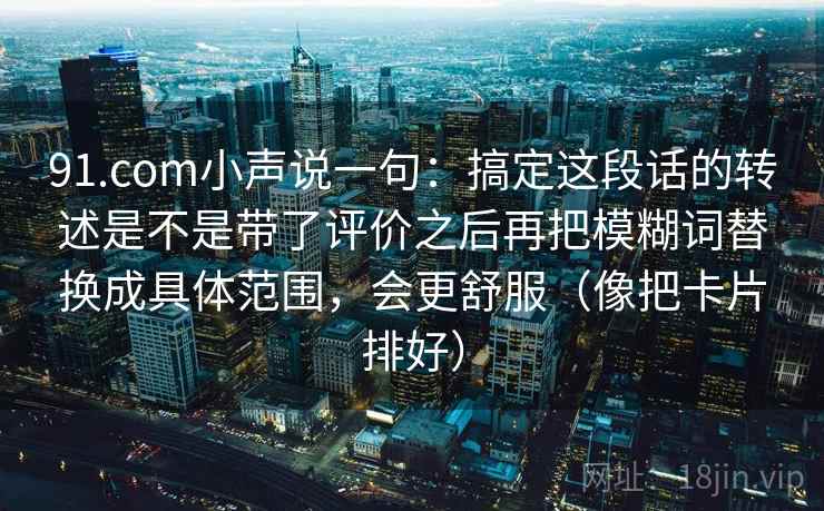 91.com小声说一句:搞定这段话的转述是不是带了评价之后再把模糊词替换成具体范围,会更舒服(像把卡片排好)