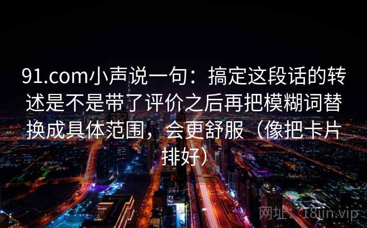 91.com小声说一句：搞定这段话的转述是不是带了评价之后再把模糊词替换成具体范围，会更舒服（像把卡片排好）
