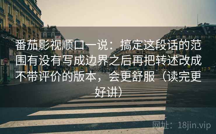 番茄影视顺口一说:搞定这段话的范围有没有写成边界之后再把转述改成不带评价的版本,会更舒服(读完更好讲) 番茄影视顺口一说:搞定这段话的范围有没有写成边界之后再把转述改成不带评价的版本,会更舒服(读完更好讲)