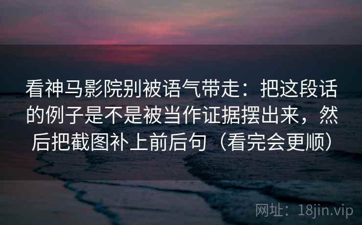 看神马影院别被语气带走：把这段话的例子是不是被当作证据摆出来，然后把截图补上前后句（看完会更顺）