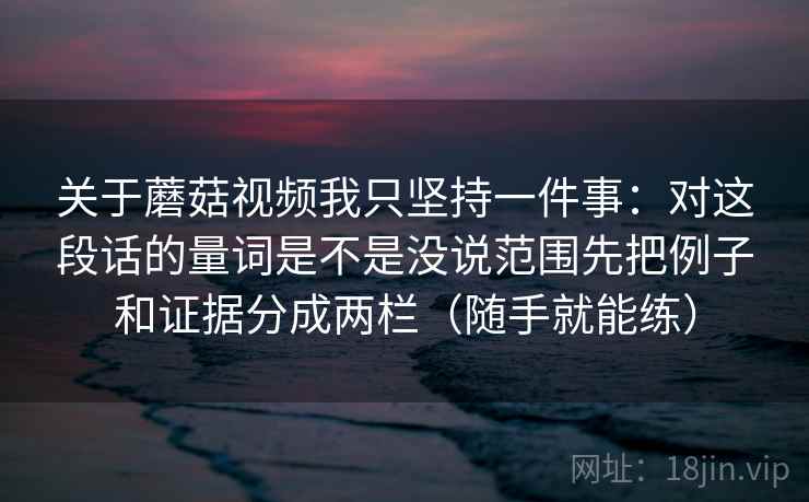 关于蘑菇视频我只坚持一件事：对这段话的量词是不是没说范围先把例子和证据分成两栏（随手就能练）