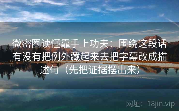 微密圈读懂靠手上功夫：围绕这段话有没有把例外藏起来去把字幕改成描述句（先把证据摆出来）