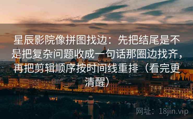 星辰影院像拼图找边：先把结尾是不是把复杂问题收成一句话那圈边找齐，再把剪辑顺序按时间线重排（看完更清醒）