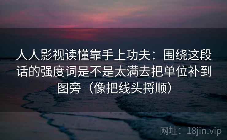 人人影视读懂靠手上功夫：围绕这段话的强度词是不是太满去把单位补到图旁（像把线头捋顺）