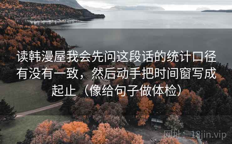 读韩漫屋我会先问这段话的统计口径有没有一致，然后动手把时间窗写成起止（像给句子做体检）